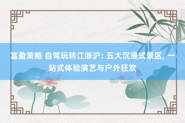 富盈策略 自驾玩转江浙沪: 五大沉浸式景区, 一站式体验演艺与户外狂欢