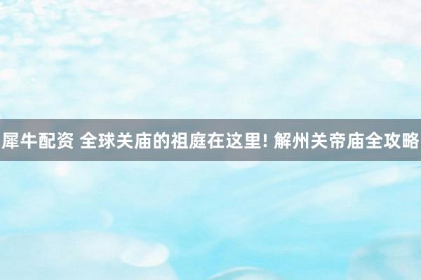 犀牛配资 全球关庙的祖庭在这里! 解州关帝庙全攻略