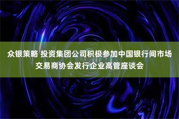 众银策略 投资集团公司积极参加中国银行间市场交易商协会发行企业高管座谈会