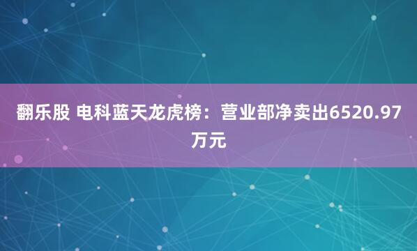 翻乐股 电科蓝天龙虎榜：营业部净卖出6520.97万元