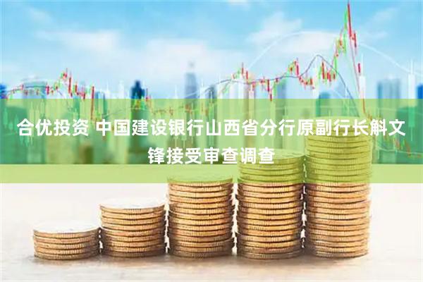 合优投资 中国建设银行山西省分行原副行长斛文锋接受审查调查