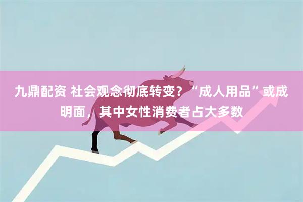 九鼎配资 社会观念彻底转变？“成人用品”或成明面，其中女性消费者占大多数