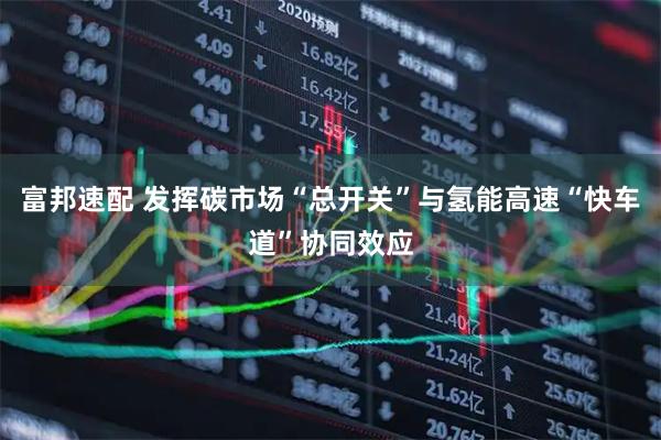 富邦速配 发挥碳市场“总开关”与氢能高速“快车道”协同效应