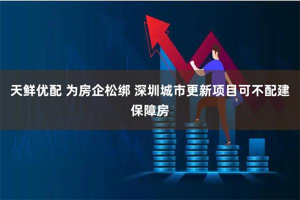 天鲜优配 为房企松绑 深圳城市更新项目可不配建保障房