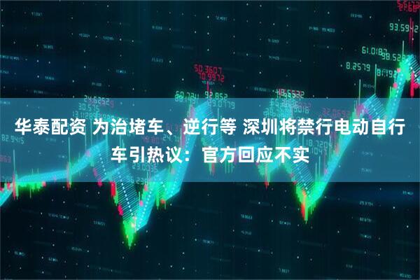 华泰配资 为治堵车、逆行等 深圳将禁行电动自行车引热议：官方回应不实
