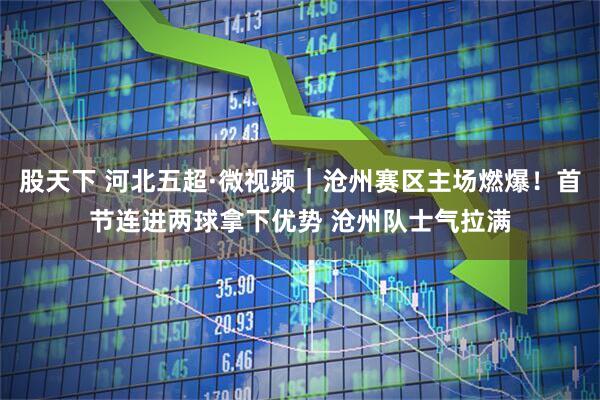 股天下 河北五超·微视频｜沧州赛区主场燃爆！首节连进两球拿下优势 沧州队士气拉满