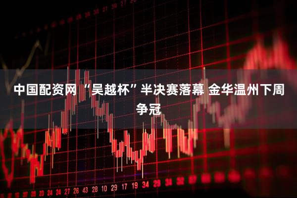 中国配资网 “吴越杯”半决赛落幕 金华温州下周争冠