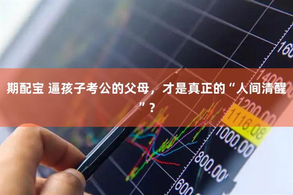 期配宝 逼孩子考公的父母，才是真正的“人间清醒”？