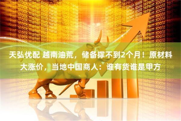 天弘优配 越南油荒，储备撑不到2个月！原材料大涨价，当地中国商人：谁有货谁是甲方