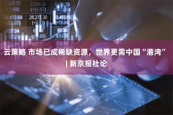 云策略 市场已成稀缺资源，世界更需中国“港湾” | 新京报社论