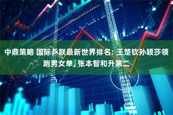 中鼎策略 国际乒联最新世界排名: 王楚钦孙颖莎领跑男女单, 张本智和升第二