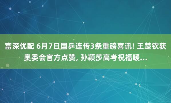 富深优配 6月7日国乒连传3条重磅喜讯! 王楚钦获奥委会官方点赞, 孙颖莎高考祝福暖...