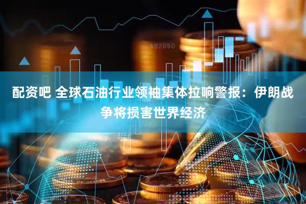 配资吧 全球石油行业领袖集体拉响警报：伊朗战争将损害世界经济