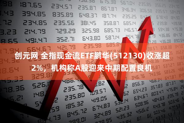 创元网 全指现金流ETF鹏华(512130)收涨超2%，机构称A股迎来中期配置良机