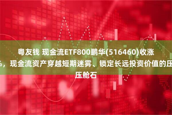 粤友钱 现金流ETF800鹏华(516460)收涨近1%，现金流资产穿越短期迷雾、锁定长远投资价值的压舱石