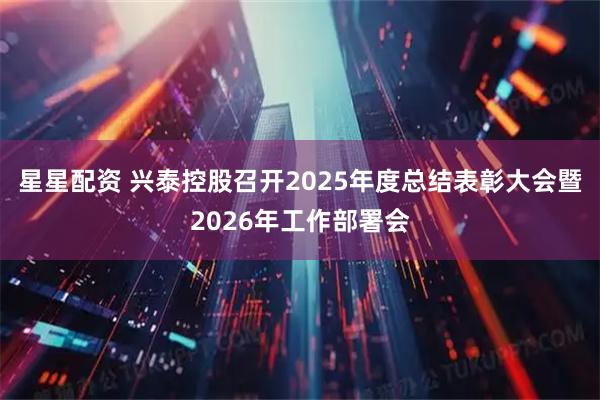 星星配资 兴泰控股召开2025年度总结表彰大会暨2026年工作部署会
