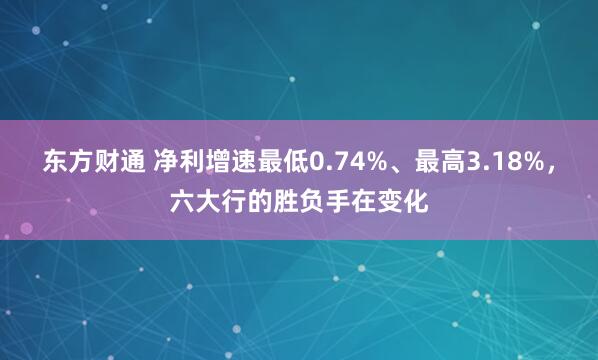东方财通 净利增速最低0.74%、最高3.18%，六大行的胜负手在变化