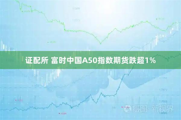 证配所 富时中国A50指数期货跌超1%