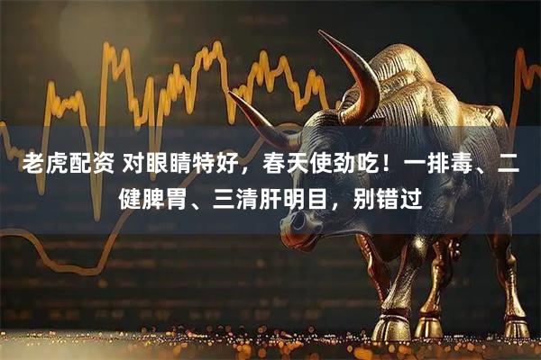 老虎配资 对眼睛特好，春天使劲吃！一排毒、二健脾胃、三清肝明目，别错过