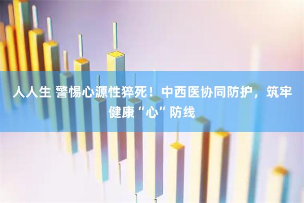 人人生 警惕心源性猝死！中西医协同防护，筑牢健康“心”防线