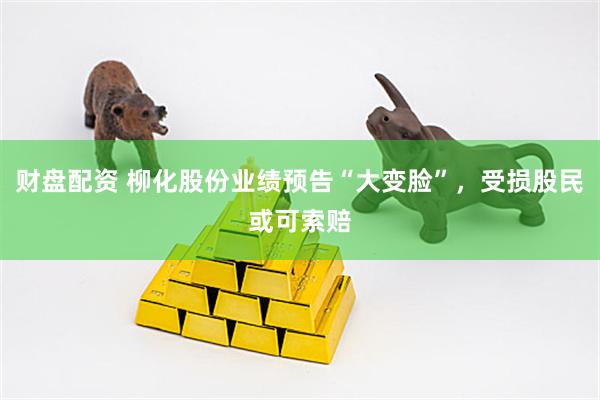 财盘配资 柳化股份业绩预告“大变脸”，受损股民或可索赔