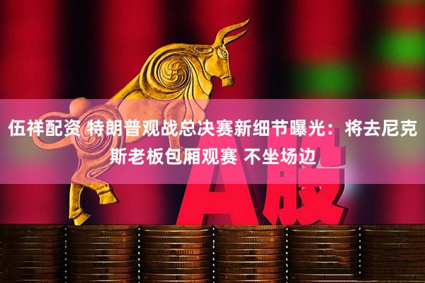 伍祥配资 特朗普观战总决赛新细节曝光：将去尼克斯老板包厢观赛 不坐场边
