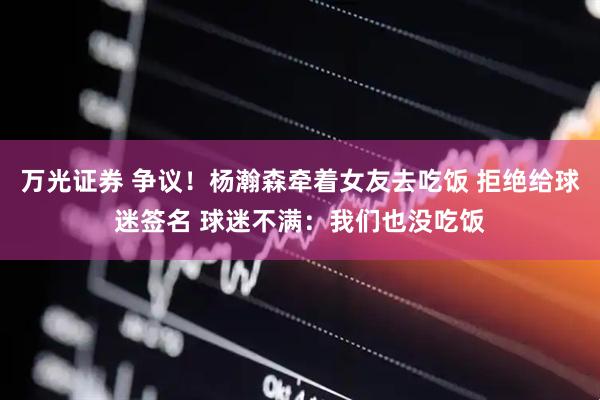 万光证券 争议！杨瀚森牵着女友去吃饭 拒绝给球迷签名 球迷不满：我们也没吃饭