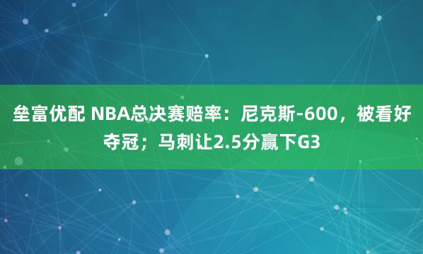 垒富优配 NBA总决赛赔率：尼克斯-600，被看好夺冠；马刺让2.5分赢下G3