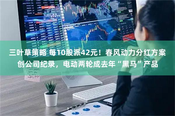 三叶草策略 每10股派42元！春风动力分红方案创公司纪录，电动两轮成去年“黑马”产品