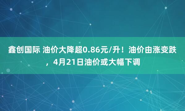 鑫创国际 油价大降超0.86元/升！油价由涨变跌，4月21日油价或大幅下调