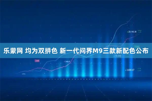 乐蒙网 均为双拼色 新一代问界M9三款新配色公布