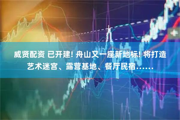 威贤配资 已开建! 舟山又一座新地标! 将打造艺术迷宫、露营基地、餐厅民宿……