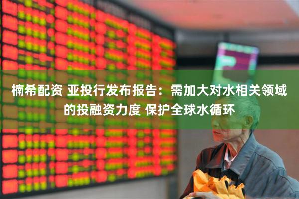 楠希配资 亚投行发布报告：需加大对水相关领域的投融资力度 保护全球水循环