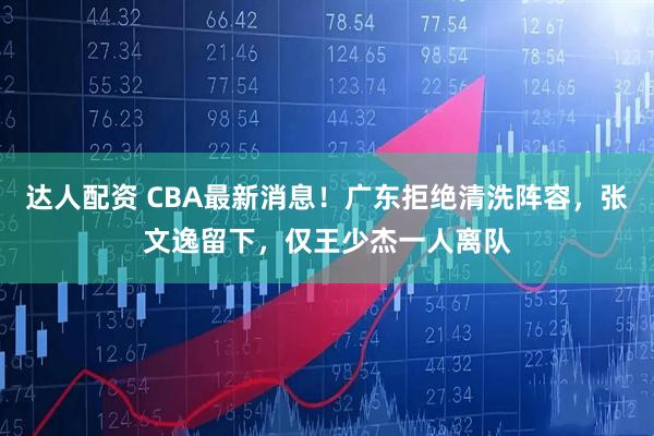 达人配资 CBA最新消息！广东拒绝清洗阵容，张文逸留下，仅王少杰一人离队