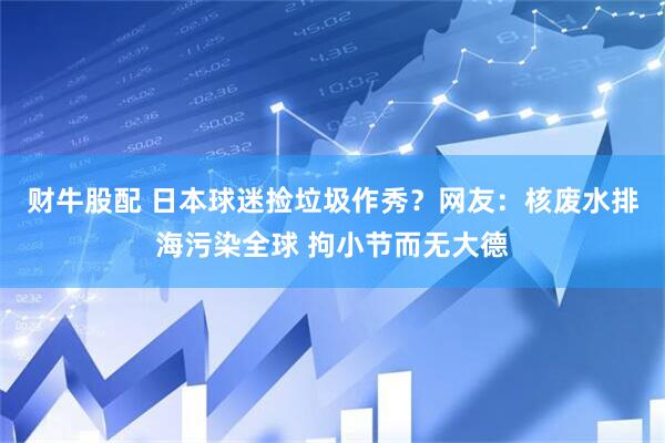 财牛股配 日本球迷捡垃圾作秀？网友：核废水排海污染全球 拘小节而无大德
