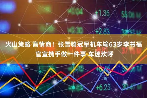 火山策略 高情商！张雪骑冠军机车输63岁李书福 官宣携手做一件事 车迷欢呼