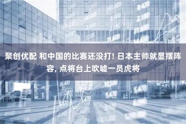 聚创优配 和中国的比赛还没打! 日本主帅就显摆阵容, 点将台上吹嘘一员虎将