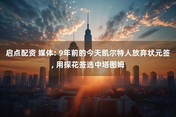 启点配资 媒体: 9年前的今天凯尔特人放弃状元签, 用探花签选中塔图姆