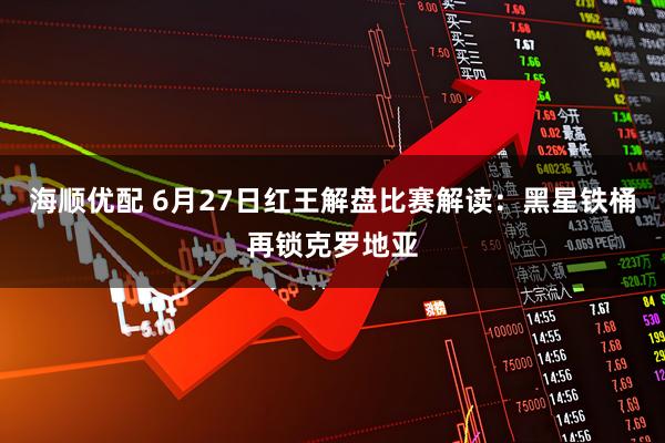 海顺优配 6月27日红王解盘比赛解读：黑星铁桶再锁克罗地亚