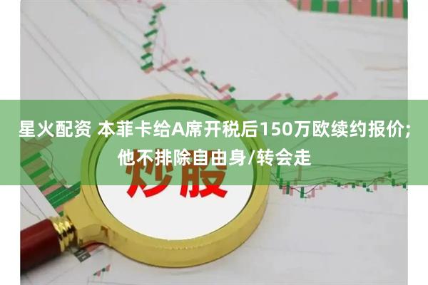 星火配资 本菲卡给A席开税后150万欧续约报价;他不排除自由身/转会走