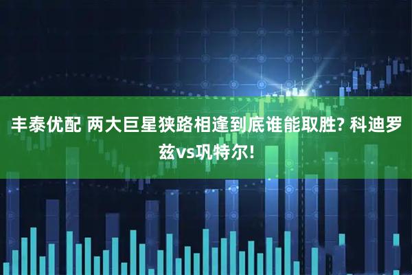丰泰优配 两大巨星狭路相逢到底谁能取胜? 科迪罗兹vs巩特尔!