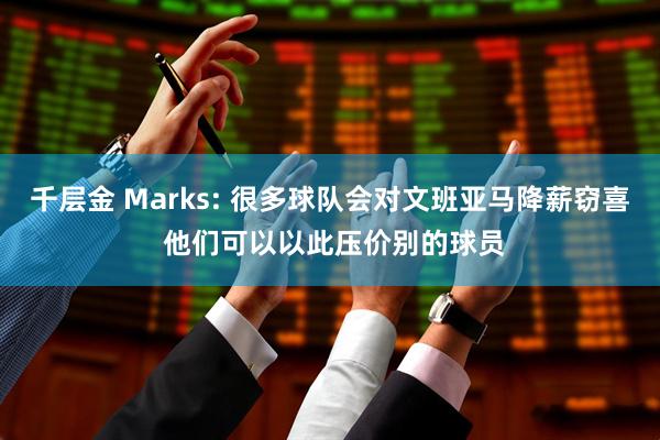 千层金 Marks: 很多球队会对文班亚马降薪窃喜 他们可以以此压价别的球员