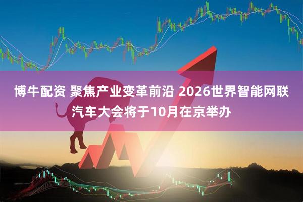 博牛配资 聚焦产业变革前沿 2026世界智能网联汽车大会将于10月在京举办